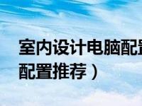 室内设计电脑配置推荐2020（室内设计电脑配置推荐）