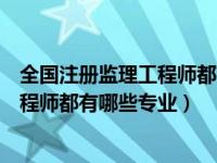 全国注册监理工程师都有哪些专业可以考（全国注册监理工程师都有哪些专业）