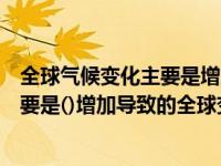 全球气候变化主要是增加导致的全球变暖（全球气候变化主要是()增加导致的全球变暖）