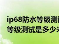 ip68防水等级测试是多少米 视频（ip68防水等级测试是多少米）