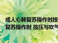 成人心肺复苏操作时按压与吹气的比例应为多少（成人心肺复苏操作时 按压与吹气的比例应为几）