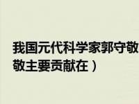 我国元代科学家郭守敬的主要贡献为（我国元代科学家郭守敬主要贡献在）