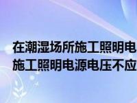 在潮湿场所施工照明电源电压不应大于多少伏（在潮湿场所施工照明电源电压不应大于）