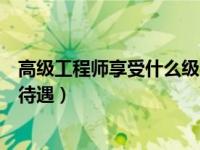 高级工程师享受什么级别待遇（高级工程师相当于什么级别待遇）