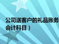 公司送客户的礼品账务处理（公司给客户送礼应该计入那个会计科目）