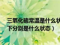 三氧化硫常温是什么状态?（三氧化硫在常温下和标准状况下分别是什么状态）