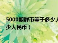 5000朝鲜币等于多少人民币什么样子（5000朝鲜币等于多少人民币）