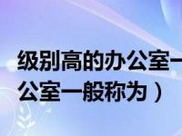 级别高的办公室一般被称为什么（级别高的办公室一般称为）