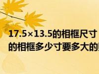 17.5×13.5的相框尺寸（13 times 18厘米5 times 7是多大的相框多少寸要多大的照片）