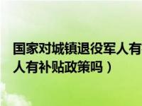 国家对城镇退役军人有补贴政策吗知乎（国家对城镇退役军人有补贴政策吗）