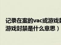 记录在案的vac或游戏封禁可以解封吗（记录在案的VAC 或游戏封禁是什么意思）