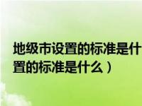 地级市设置的标准是什么国开当代中国政治制度（地级市设置的标准是什么）