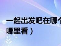 一起出发吧在哪个app可以看（一起出发吧在哪里看）