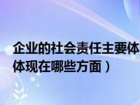 企业的社会责任主要体现在哪些方面（企业的社会责任主要体现在哪些方面）