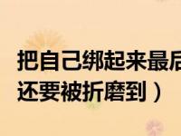 把自己绑起来最后解不开（自已绑自己解不开还要被折磨到）