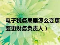 电子税务局里怎么变更财务负责人视频（电子税务局里怎么变更财务负责人）