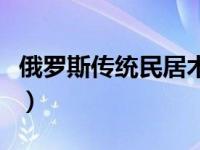 俄罗斯传统民居木刻楞（俄罗斯传统民居特点）