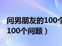 问男朋友的100个问题增进感情（问男朋友的100个问题）