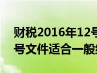 财税2016年12号文件解读（财税2016年12号文件适合一般纳税人）