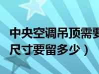 中央空调吊顶需要留多少（安装中央空调吊顶尺寸要留多少）