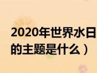 2020年世界水日的主题为（2020年世界水日的主题是什么）