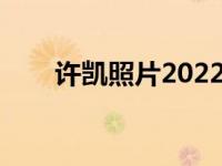 许凯照片2022年最新照（许凯照片）