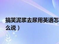 搞笑泥浆去尿用英语怎么说的视频（搞笑泥浆去尿用英语怎么说）