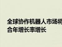 全球协作机器人市场将从2019年到2024年以60.85％的复合年增长率增长