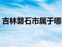 吉林磐石市属于哪个市（磐石市属于哪个市）