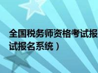 全国税务师资格考试报名系统官网（全国税务师职业资格考试报名系统）