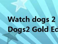 Watch dogs 2（Watch_Dogs2和Watch_Dogs2 Gold Edition有什么区别）