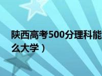 陕西高考500分理科能上什么大学（高考500分理科能上什么大学）