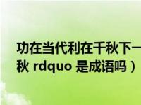 功在当代利在千秋下一句是什么（ldquo 功在当代 利在千秋 rdquo 是成语吗）