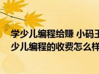 学少儿编程给赚 小码王学（孩子想要去学编程 小码王在线少儿编程的收费怎么样）