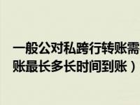 一般公对私跨行转账需要多久到账（请问一下公对私跨行转账最长多长时间到账）