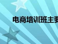 电商培训班主要学什么（电商培训班）