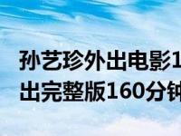 孙艺珍外出电影160分钟未删减版（孙艺珍外出完整版160分钟）