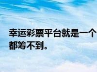 幸运彩票平台就是一个很大的骗钱团伙，不管你用什么方法都筹不到。