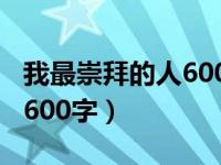 我最崇拜的人600字作文初中（我最崇拜的人600字）