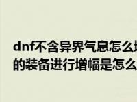 dnf不含异界气息怎么增幅（DNF中无法对未含有异界气息的装备进行增幅是怎么回事）