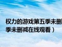 权力的游戏第五季未删减在线观看第一集（权力的游戏第五季未删减在线观看）