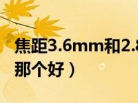 焦距3.6mm和2.8mm哪个好（焦距2 8与3 6那个好）