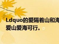 Ldquo的爱隔着山和海，海不可能是平的。有舟渡山川路，爱山爱海可行。