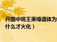 开国中将王秉璋遗体为什么才火化（开国中将王秉璋遗体为什么才火化）