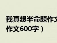 我真想半命题作文600字优秀（我真想半命题作文600字）