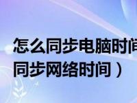 怎么同步电脑时间至网络时间（电脑时间怎么同步网络时间）