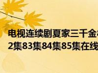 电视连续剧夏家三千金80集（夏家三千金电视剧80集81集82集83集84集85集在线观看夏家三千金）