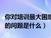 你对培训最大困惑是什么（培训初期您最困惑的问题是什么）