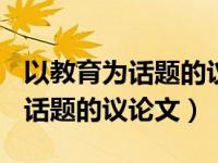 以教育为话题的议论文素材800字（以教育为话题的议论文）