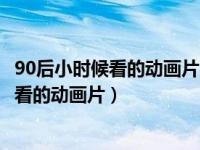 90后小时候看的动画片类似于黑猫警长之类的（90后小时候看的动画片）